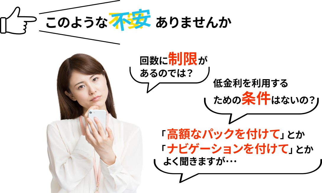 このような不安ありませんか/回数に制限があるのでは？/低金利を利用するための条件はないの？/「高額なパックを付けて」とか「ナビゲーションを付けて」とかよく聞きますが･･･
